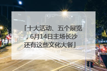 十大活动、五个展览，6月14日主场长沙还有这些文化大餐