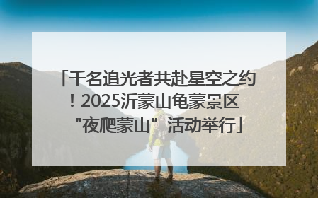 千名追光者共赴星空之约！2025沂蒙山龟蒙景区“夜爬蒙山”活动举行