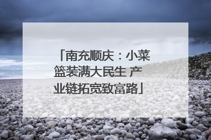 南充顺庆：小菜篮装满大民生 产业链拓宽致富路