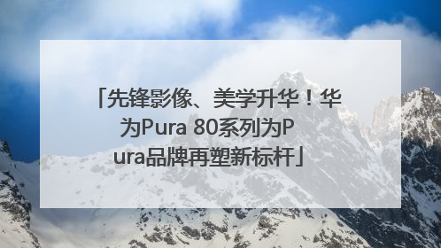 先锋影像、美学升华！华为Pura 80系列为Pura品牌再塑新标杆