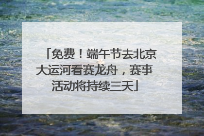 免费！端午节去北京大运河看赛龙舟，赛事活动将持续三天