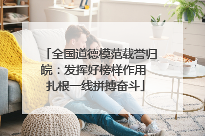 全国道德模范载誉归皖：发挥好榜样作用 扎根一线拼搏奋斗