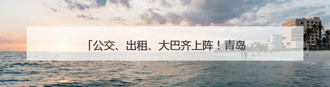 公交、出租、大巴齐上阵！青岛城运控股集团全方位护航高考