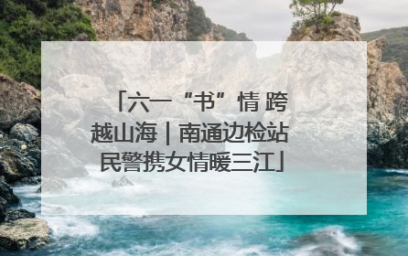 六一“书”情 跨越山海｜南通边检站民警携女情暖三江