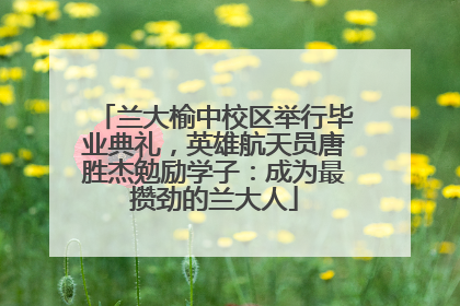 兰大榆中校区举行毕业典礼，英雄航天员唐胜杰勉励学子：成为最攒劲的兰大人