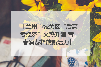 兰州市城关区“后高考经济”火热升温 青春消费释放新活力
