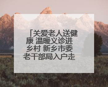 关爱老人送健康 温暖义诊进乡村 新乡市委老干部局入户走访和义诊活动