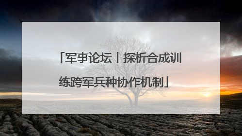 军事论坛丨探析合成训练跨军兵种协作机制