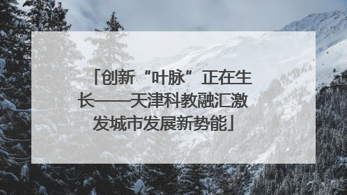 创新“叶脉”正在生长——天津科教融汇激发城市发展新势能