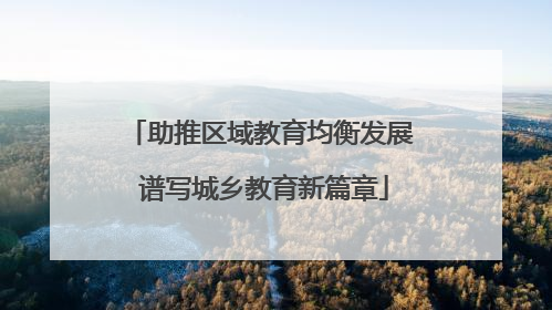 助推区域教育均衡发展 谱写城乡教育新篇章