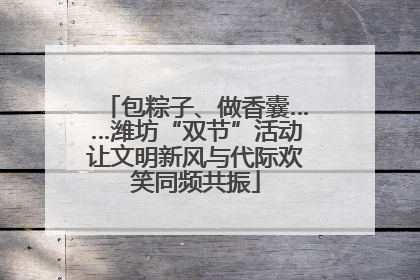 包粽子、做香囊……潍坊“双节”活动让文明新风与代际欢笑同频共振