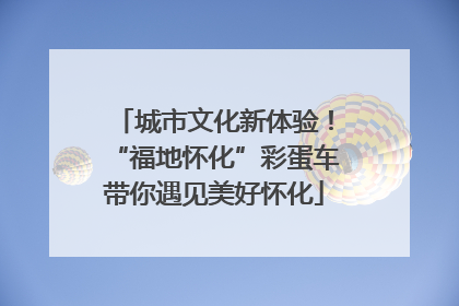 城市文化新体验！“福地怀化”彩蛋车带你遇见美好怀化
