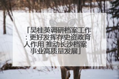 吴桂英调研档案工作：更好发挥存史资政育人作用 推动长沙档案事业高质量发展