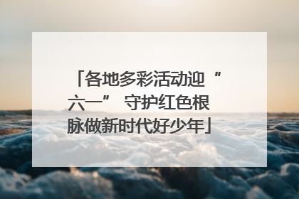 各地多彩活动迎“六一” 守护红色根脉做新时代好少年