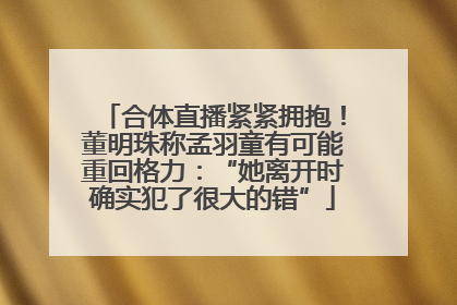 合体直播紧紧拥抱！董明珠称孟羽童有可能重回格力：“她离开时确实犯了很大的错”