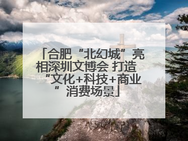 合肥“北幻城”亮相深圳文博会 打造“文化+科技+商业”消费场景