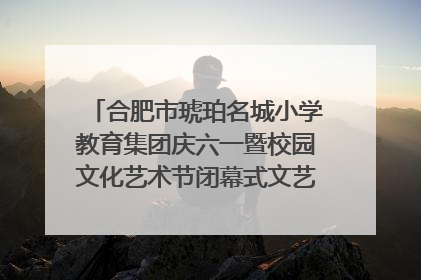 合肥市琥珀名城小学教育集团庆六一暨校园文化艺术节闭幕式文艺汇演圆满举行
