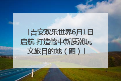 吉安欢乐世界6月1日启航 打造赣中新质潮玩文旅目的地（图）