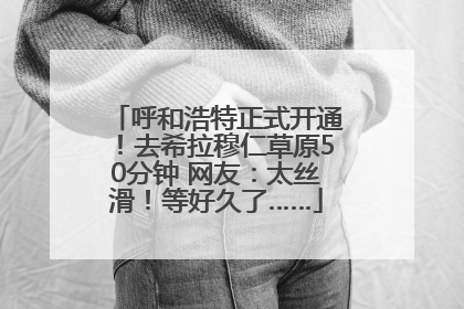 呼和浩特正式开通！去希拉穆仁草原50分钟 网友：太丝滑！等好久了……