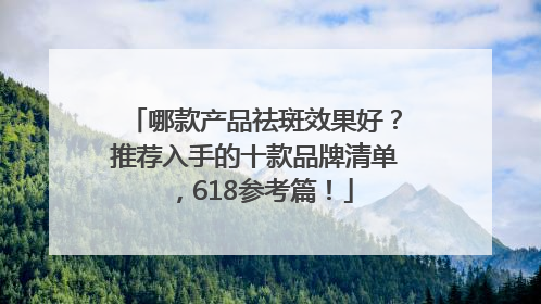 哪款产品祛斑效果好？推荐入手的十款品牌清单，618参考篇！