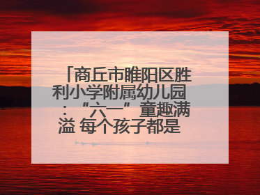 商丘市睢阳区胜利小学附属幼儿园：“六一”童趣满溢 每个孩子都是舞台主角