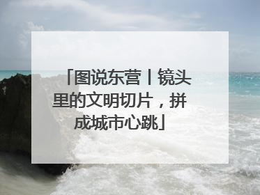 图说东营丨镜头里的文明切片，拼成城市心跳