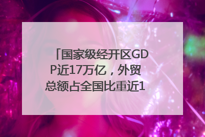 国家级经开区GDP近17万亿，外贸总额占全国比重近1/4｜数读中国