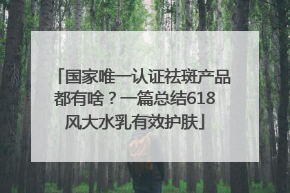 国家唯一认证祛斑产品都有啥？一篇总结618风大水乳有效护肤