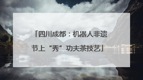 四川成都：机器人非遗节上“秀”功夫茶技艺