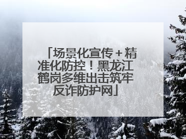 场景化宣传＋精准化防控！黑龙江鹤岗多维出击筑牢反诈防护网