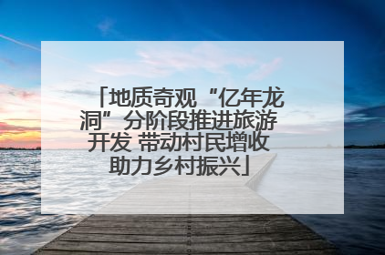 地质奇观“亿年龙洞”分阶段推进旅游开发 带动村民增收助力乡村振兴