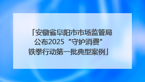 安徽省阜阳市市场监管局公布2025“守护消费”铁拳行动第一批典型案例