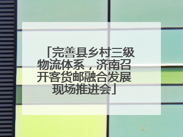 完善县乡村三级物流体系，济南召开客货邮融合发展现场推进会