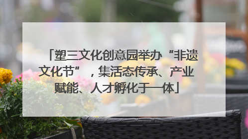 塑三文化创意园举办“非遗文化节”，集活态传承、产业赋能、人才孵化于一体