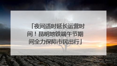 夜间适时延长运营时间！昆明地铁端午节期间全力保障市民出行