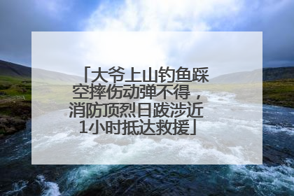 大爷上山钓鱼踩空摔伤动弹不得，消防顶烈日跋涉近1小时抵达救援