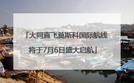 大同直飞莫斯科国际航线将于7月6日盛大启航