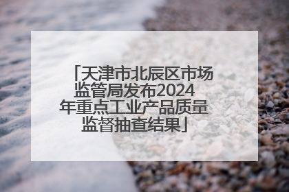 天津市北辰区市场监管局发布2024年重点工业产品质量监督抽查结果