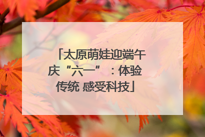 太原萌娃迎端午庆“六一”：体验传统 感受科技