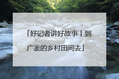好记者讲好故事丨到广袤的乡村田间去
