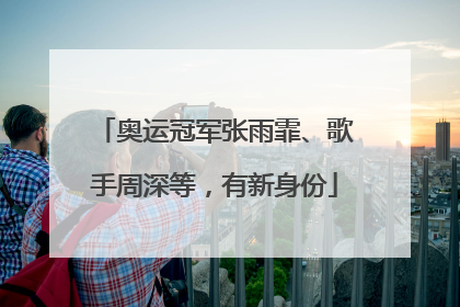 奥运冠军张雨霏、歌手周深等，有新身份