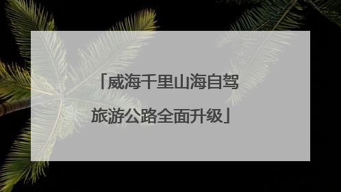 威海千里山海自驾旅游公路全面升级
