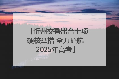 忻州交警出台十项硬核举措 全力护航2025年高考