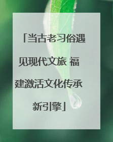 当古老习俗遇见现代文旅 福建激活文化传承新引擎