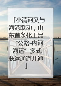 小清河又与海港联动，山东首条化工品“公路-内河-海运”多式联运通道开通
