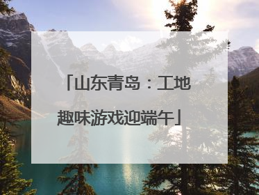 山东青岛：工地趣味游戏迎端午