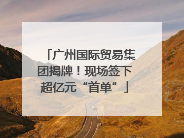 广州国际贸易集团揭牌！现场签下超亿元“首单”