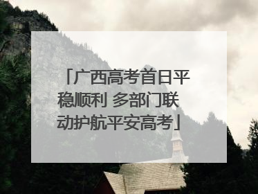 广西高考首日平稳顺利 多部门联动护航平安高考