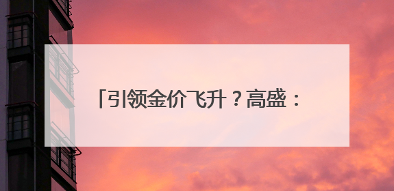 引领金价飞升？高盛：中国黄金买家再度归来