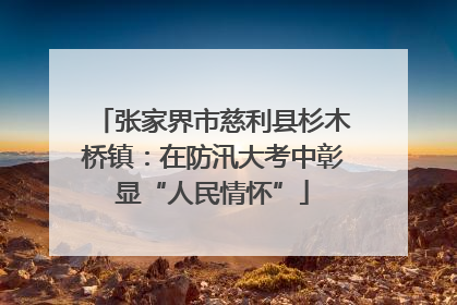 张家界市慈利县杉木桥镇：在防汛大考中彰显“人民情怀”